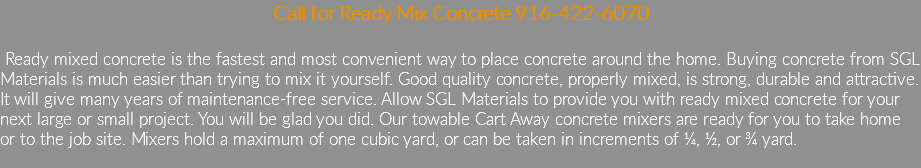 Call for Ready Mix Concrete 916-422-6070 Ready mixed concrete is the fastest and most convenient way to place concrete around the home. Buying concrete from SGL Materials is much easier than trying to mix it yourself. Good quality concrete, properly mixed, is strong, durable and attractive. It will give many years of maintenance-free service. Allow SGL Materials to provide you with ready mixed concrete for your next large or small project. You will be glad you did. Our towable Cart Away concrete mixers are ready for you to take home or to the job site. Mixers hold a maximum of one cubic yard, or can be taken in increments of ¼, ½, or ¾ yard.
