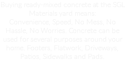 Buying ready-mixed concrete at the SGL Materials yard means:
Convenience, Speed, No Mess, No Hassle, No Worries. Concrete can be used for several purposes around your home. Footers, Flatwork, Driveways, Patios, Sidewalks and Pads.